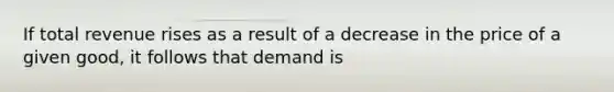 If total revenue rises as a result of a decrease in the price of a given good, it follows that demand is