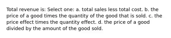 Total revenue is: Select one: a. total sales less total cost. b. the price of a good times the quantity of the good that is sold. c. the price effect times the quantity effect. d. the price of a good divided by the amount of the good sold.