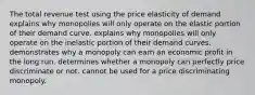 The total revenue test using the price elasticity of demand explains why monopolies will only operate on the elastic portion of their demand curve. explains why monopolies will only operate on the inelastic portion of their demand curves. demonstrates why a monopoly can earn an economic profit in the long run. determines whether a monopoly can perfectly price discriminate or not. cannot be used for a price discriminating monopoly.