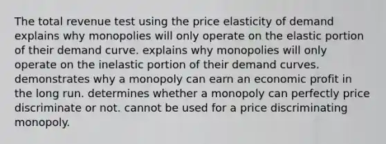 The total revenue test using the price elasticity of demand explains why monopolies will only operate on the elastic portion of their demand curve. explains why monopolies will only operate on the inelastic portion of their demand curves. demonstrates why a monopoly can earn an economic profit in the long run. determines whether a monopoly can perfectly price discriminate or not. cannot be used for a price discriminating monopoly.