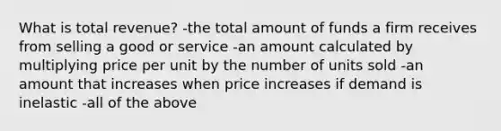 What is total revenue? -the total amount of funds a firm receives from selling a good or service -an amount calculated by multiplying price per unit by the number of units sold -an amount that increases when price increases if demand is inelastic -all of the above