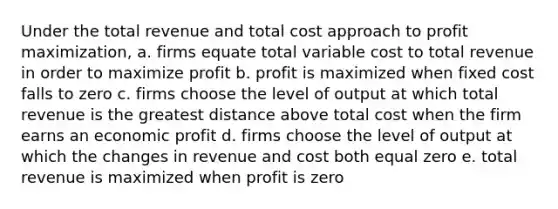 Under the total revenue and total cost approach to <a href='https://www.questionai.com/knowledge/kI8oyZMVJk-profit-maximization' class='anchor-knowledge'>profit maximization</a>, a. firms equate total variable cost to total revenue in order to maximize profit b. profit is maximized when fixed cost falls to zero c. firms choose the level of output at which total revenue is the greatest distance above total cost when the firm earns an economic profit d. firms choose the level of output at which the changes in revenue and cost both equal zero e. total revenue is maximized when profit is zero