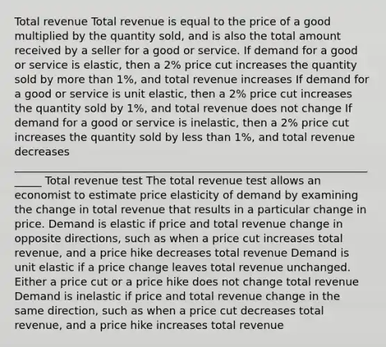 Total revenue Total revenue is equal to the price of a good multiplied by the quantity sold, and is also the total amount received by a seller for a good or service. If demand for a good or service is elastic, then a 2% price cut increases the quantity sold by more than 1%, and total revenue increases If demand for a good or service is unit elastic, then a 2% price cut increases the quantity sold by 1%, and total revenue does not change If demand for a good or service is inelastic, then a 2% price cut increases the quantity sold by less than 1%, and total revenue decreases ______________________________________________________________________ Total revenue test The total revenue test allows an economist to estimate price elasticity of demand by examining the change in total revenue that results in a particular change in price. Demand is elastic if price and total revenue change in opposite directions, such as when a price cut increases total revenue, and a price hike decreases total revenue Demand is unit elastic if a price change leaves total revenue unchanged. Either a price cut or a price hike does not change total revenue Demand is inelastic if price and total revenue change in the same direction, such as when a price cut decreases total revenue, and a price hike increases total revenue