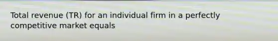 Total revenue (TR) for an individual firm in a perfectly competitive market equals