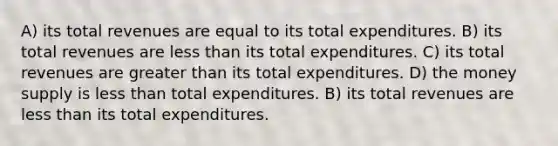 A) its total revenues are equal to its total expenditures. B) its total revenues are less than its total expenditures. C) its total revenues are greater than its total expenditures. D) the money supply is less than total expenditures. B) its total revenues are less than its total expenditures.