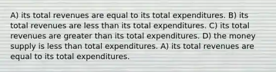 A) its total revenues are equal to its total expenditures. B) its total revenues are less than its total expenditures. C) its total revenues are greater than its total expenditures. D) the money supply is less than total expenditures. A) its total revenues are equal to its total expenditures.