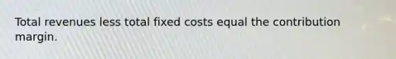 Total revenues less total fixed costs equal the contribution margin.