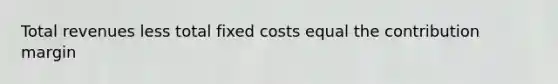 Total revenues less total fixed costs equal the contribution margin