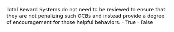 Total Reward Systems do not need to be reviewed to ensure that they are not penalizing such OCBs and instead provide a degree of encouragement for those helpful behaviors. - True - False