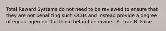 Total Reward Systems do not need to be reviewed to ensure that they are not penalizing such OCBs and instead provide a degree of encouragement for those helpful behaviors. A. True B. False