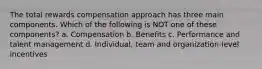 The total rewards compensation approach has three main components. Which of the following is NOT one of these components? a. Compensation b. Benefits c. Performance and talent management d. Individual, team and organization-level incentives