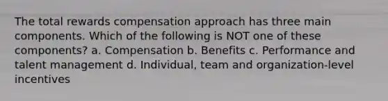 The total rewards compensation approach has three main components. Which of the following is NOT one of these components? a. Compensation b. Benefits c. Performance and talent management d. Individual, team and organization-level incentives