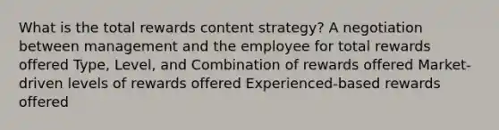 What is the total rewards content strategy? A negotiation between management and the employee for total rewards offered Type, Level, and Combination of rewards offered Market-driven levels of rewards offered Experienced-based rewards offered