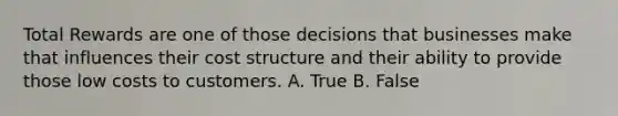 Total Rewards are one of those decisions that businesses make that influences their cost structure and their ability to provide those low costs to customers. A. True B. False