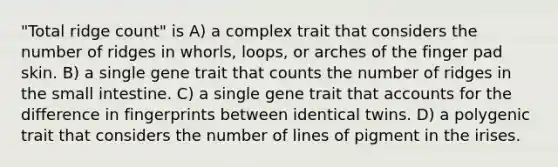 "Total ridge count" is A) a complex trait that considers the number of ridges in whorls, loops, or arches of the finger pad skin. B) a single gene trait that counts the number of ridges in the small intestine. C) a single gene trait that accounts for the difference in fingerprints between identical twins. D) a polygenic trait that considers the number of lines of pigment in the irises.