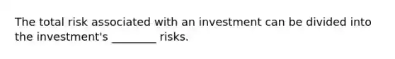 The total risk associated with an investment can be divided into the investment's ________ risks.