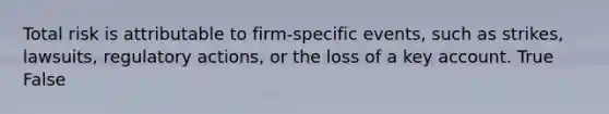 Total risk is attributable to firm-specific events, such as strikes, lawsuits, regulatory actions, or the loss of a key account. True False