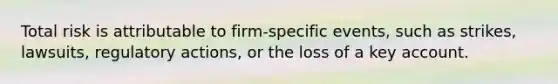 Total risk is attributable to firm-specific events, such as strikes, lawsuits, regulatory actions, or the loss of a key account.