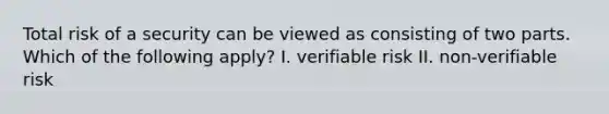 Total risk of a security can be viewed as consisting of two parts. Which of the following apply? I. verifiable risk II. non-verifiable risk