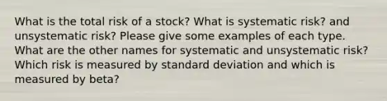 What is the total risk of a stock? What is systematic risk? and unsystematic risk? Please give some examples of each type. What are the other names for systematic and unsystematic risk? Which risk is measured by standard deviation and which is measured by beta?