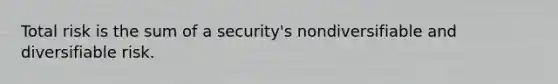 Total risk is the sum of a security's nondiversifiable and diversifiable risk.