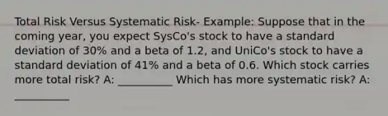 Total Risk Versus Systematic Risk- Example: Suppose that in the coming year, you expect SysCo's stock to have a standard deviation of 30% and a beta of 1.2, and UniCo's stock to have a standard deviation of 41% and a beta of 0.6. Which stock carries more total risk? A: __________ Which has more systematic risk? A: __________