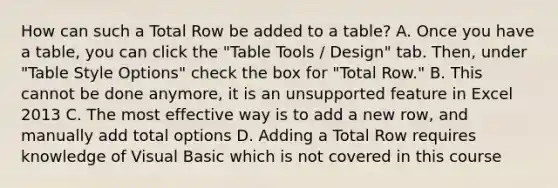 How can such a Total Row be added to a table? A. Once you have a table, you can click the "Table Tools / Design" tab. Then, under "Table Style Options" check the box for "Total Row." B. This cannot be done anymore, it is an unsupported feature in Excel 2013 C. The most effective way is to add a new row, and manually add total options D. Adding a Total Row requires knowledge of Visual Basic which is not covered in this course