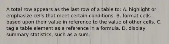 A total row appears as the last row of a table to: A. highlight or emphasize cells that meet certain conditions. B. format cells based upon their value in reference to the value of other cells. C. tag a table element as a reference in a formula. D. display summary statistics, such as a sum.