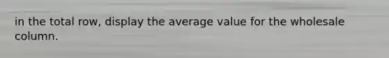 in the total row, display the average value for the wholesale column.