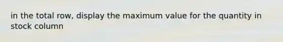 in the total row, display the maximum value for the quantity in stock column