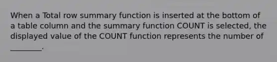 When a Total row summary function is inserted at the bottom of a table column and the summary function COUNT is selected, the displayed value of the COUNT function represents the number of ________.