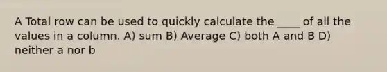 A Total row can be used to quickly calculate the ____ of all the values in a column. A) sum B) Average C) both A and B D) neither a nor b