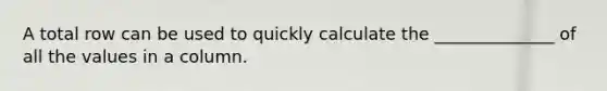 A total row can be used to quickly calculate the ______________ of all the values in a column.