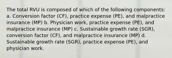 The total RVU is composed of which of the following components: a. Conversion factor (CF), practice expense (PE), and malpractice insurance (MP) b. Physician work, practice expense (PE), and malpractice insurance (MP) c. Sustainable growth rate (SGR), conversion factor (CF), and malpractice insurance (MP) d. Sustainable growth rate (SGR), practice expense (PE), and physician work.