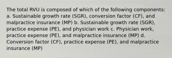 The total RVU is composed of which of the following components: a. Sustainable growth rate (SGR), conversion factor (CF), and malpractice insurance (MP) b. Sustainable growth rate (SGR), practice expense (PE), and physician work c. Physician work, practice expense (PE), and malpractice insurance (MP) d. Conversion factor (CF), practice expense (PE), and malpractice insurance (MP)