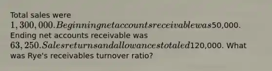 Total sales were 1,300,000. Beginning net accounts receivable was50,000. Ending net accounts receivable was 63,250. Sales returns and allowances totaled120,000. What was Rye's receivables turnover ratio?