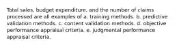 Total sales, budget expenditure, and the number of claims processed are all examples of a. training methods. b. predictive validation methods. c. content validation methods. d. objective performance appraisal criteria. e. judgmental performance appraisal criteria.