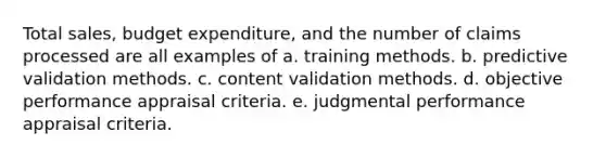 Total sales, budget expenditure, and the number of claims processed are all examples of a. training methods. b. predictive validation methods. c. content validation methods. d. objective performance appraisal criteria. e. judgmental performance appraisal criteria.