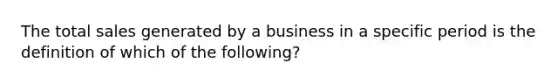 The total sales generated by a business in a specific period is the definition of which of the following?