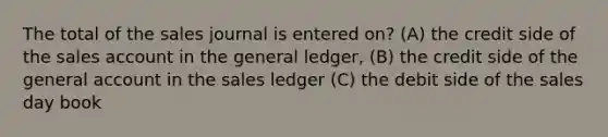 The total of the sales journal is entered on? (A) the credit side of the sales account in the general ledger, (B) the credit side of the general account in the sales ledger (C) the debit side of the sales day book