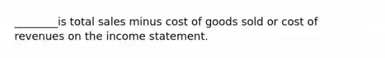 ________is total sales minus cost of goods sold or cost of revenues on the income statement.