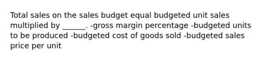 Total sales on the sales budget equal budgeted unit sales multiplied by ______. -gross margin percentage -budgeted units to be produced -budgeted cost of goods sold -budgeted sales price per unit