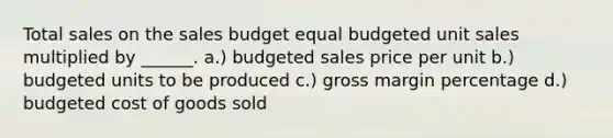 Total sales on the sales budget equal budgeted unit sales multiplied by ______. a.) budgeted sales price per unit b.) budgeted units to be produced c.) gross margin percentage d.) budgeted cost of goods sold