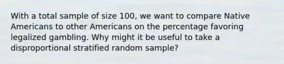 With a total sample of size 100, we want to compare Native Americans to other Americans on the percentage favoring legalized gambling. Why might it be useful to take a disproportional stratified random sample?