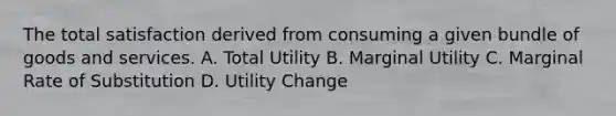 The total satisfaction derived from consuming a given bundle of goods and services. A. Total Utility B. Marginal Utility C. Marginal Rate of Substitution D. Utility Change