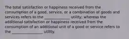 The total satisfaction or happiness received from the consumption of a good, service, or a combination of goods and services refers to the ______________ utility; whereas the additional satisfaction or happiness received from the consumption of an additional unit of a good or service refers to the _________________ utility.