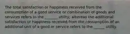 The total satisfaction or happiness received from the consumption of a good service or combination of goods and services refers to the _______ utility; whereas the additional satisfaction or happiness received from the consumption of an additional unit of a good or service refers to the ______ utility.