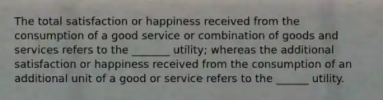 The total satisfaction or happiness received from the consumption of a good service or combination of goods and services refers to the _______ utility; whereas the additional satisfaction or happiness received from the consumption of an additional unit of a good or service refers to the ______ utility.