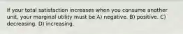 If your total satisfaction increases when you consume another unit, your marginal utility must be A) negative. B) positive. C) decreasing. D) increasing.