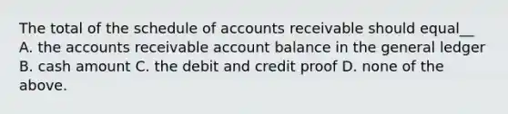 The total of the schedule of accounts receivable should equal__ A. the accounts receivable account balance in <a href='https://www.questionai.com/knowledge/kdxbifuCZE-the-general-ledger' class='anchor-knowledge'>the general ledger</a> B. cash amount C. the debit and credit proof D. none of the above.